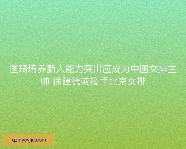 匡琦培养新人能力突出应成为中国女排主帅 徐建德或接手北京女排
